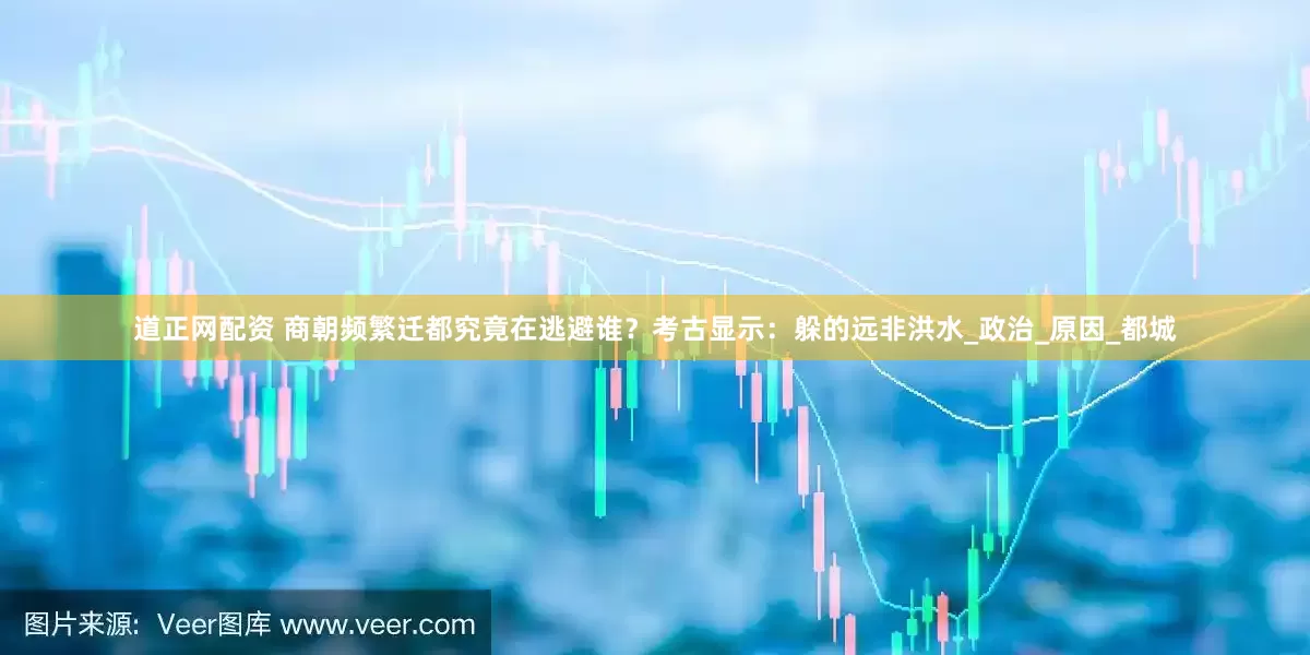道正网配资 商朝频繁迁都究竟在逃避谁？考古显示：躲的远非洪水_政治_原因_都城