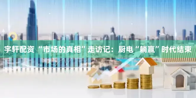 宇轩配资 “市场的真相”走访记：厨电“躺赢”时代结束
