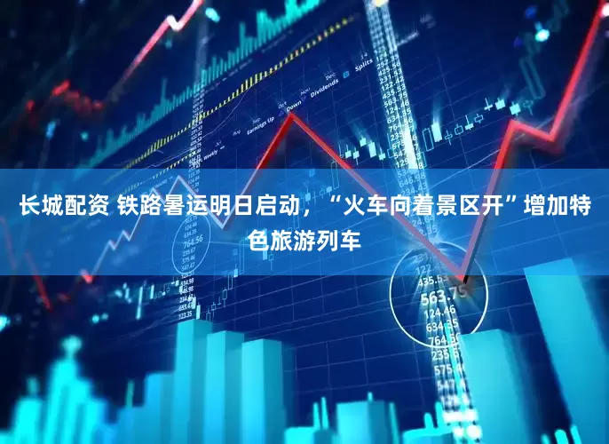 长城配资 铁路暑运明日启动，“火车向着景区开”增加特色旅游列车