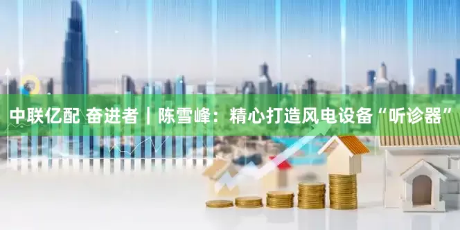 中联亿配 奋进者｜陈雪峰：精心打造风电设备“听诊器”