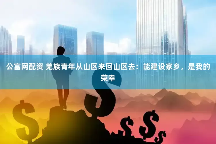 公富网配资 羌族青年从山区来回山区去：能建设家乡，是我的荣幸