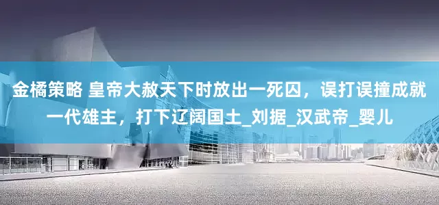 金橘策略 皇帝大赦天下时放出一死囚，误打误撞成就一代雄主，打下辽阔国土_刘据_汉武帝_婴儿