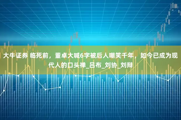 大牛证券 临死前，董卓大喊6字被后人嘲笑千年，如今已成为现代人的口头禅_吕布_刘协_刘辩