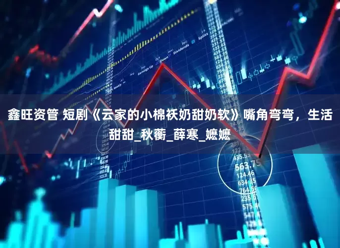 鑫旺资管 短剧《云家的小棉袄奶甜奶软》嘴角弯弯，生活甜甜_秋蘅_薛寒_嬷嬷