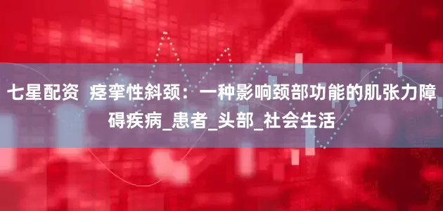 七星配资  痉挛性斜颈：一种影响颈部功能的肌张力障碍疾病_患者_头部_社会生活