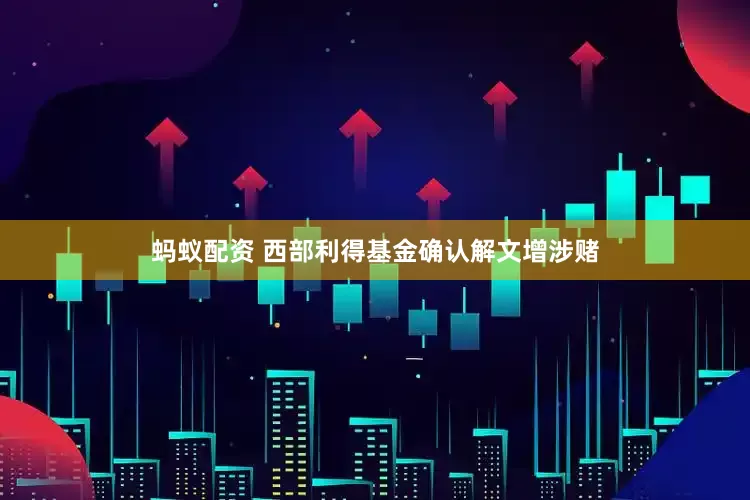 蚂蚁配资 西部利得基金确认解文增涉赌
