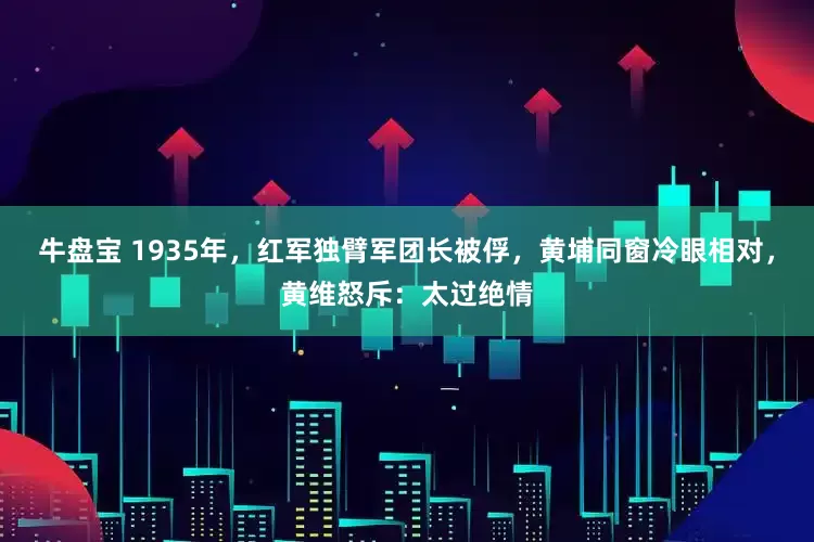 牛盘宝 1935年，红军独臂军团长被俘，黄埔同窗冷眼相对，黄维怒斥：太过绝情