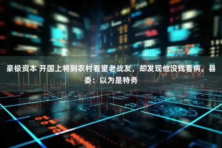 豪极资本 开国上将到农村看望老战友，却发现他没钱看病，县委：以为是特务