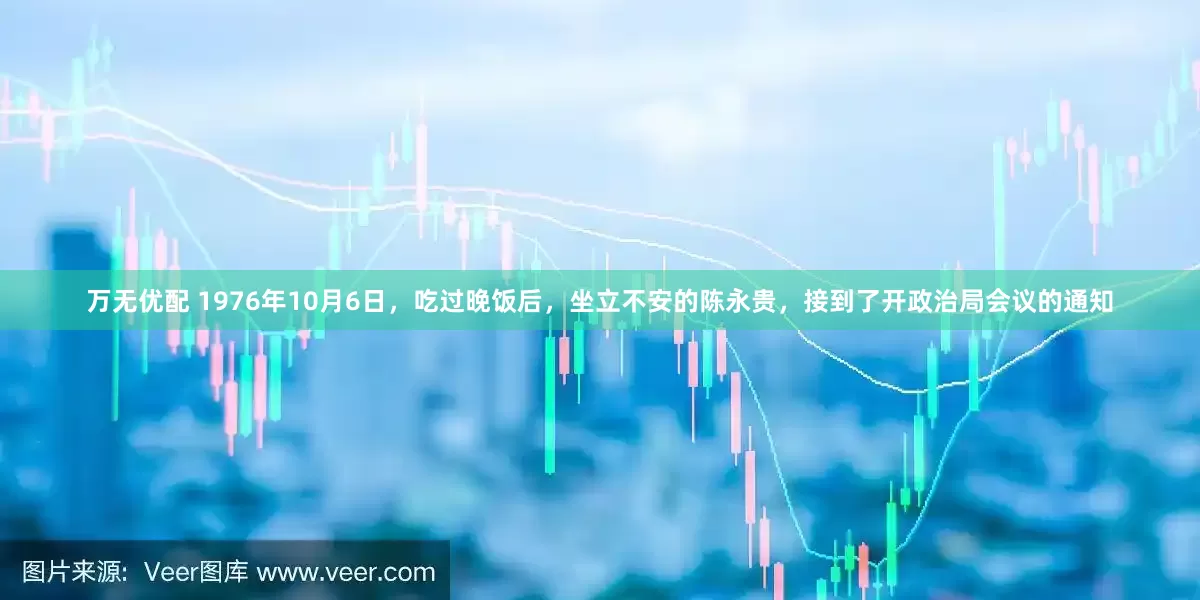 万无优配 1976年10月6日，吃过晚饭后，坐立不安的陈永贵，接到了开政治局会议的通知