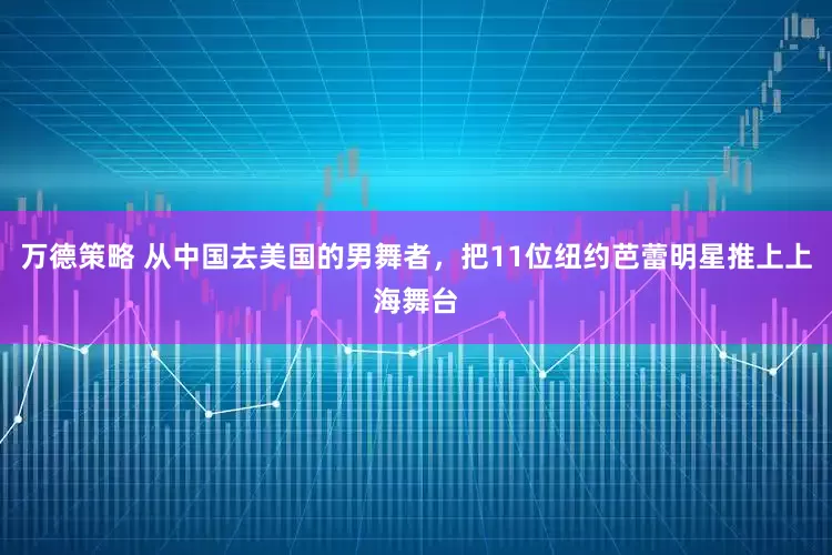 万德策略 从中国去美国的男舞者，把11位纽约芭蕾明星推上上海舞台